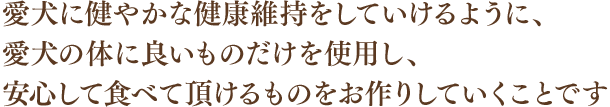 愛犬に健やかな健康維持をしていけるように、愛犬の体に良いものだけを使用し、安心して食べて頂けるものをお作りしていくことです