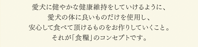 愛犬に健やかな健康維持をしていけるように、愛犬の体に良いものだけを使用し、安心して食べて頂けるものをお作りしていくこと。それが「食糧」のコンセプトです。